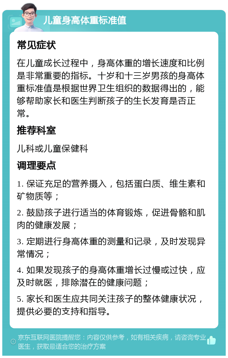 儿童身高体重标准值 常见症状 在儿童成长过程中，身高体重的增长速度和比例是非常重要的指标。十岁和十三岁男孩的身高体重标准值是根据世界卫生组织的数据得出的，能够帮助家长和医生判断孩子的生长发育是否正常。 推荐科室 儿科或儿童保健科 调理要点 1. 保证充足的营养摄入，包括蛋白质、维生素和矿物质等； 2. 鼓励孩子进行适当的体育锻炼，促进骨骼和肌肉的健康发展； 3. 定期进行身高体重的测量和记录，及时发现异常情况； 4. 如果发现孩子的身高体重增长过慢或过快，应及时就医，排除潜在的健康问题； 5. 家长和医生应共同关注孩子的整体健康状况，提供必要的支持和指导。