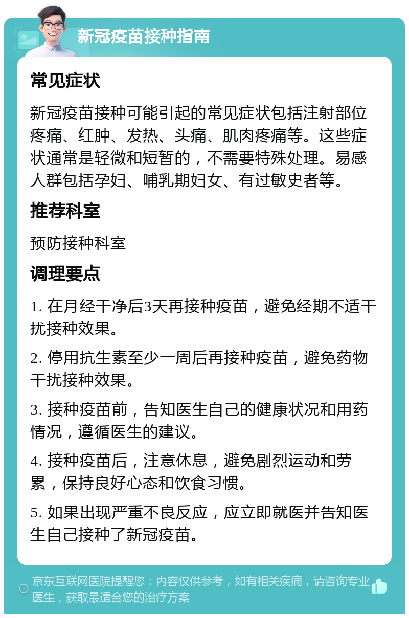 新冠疫苗接种指南 常见症状 新冠疫苗接种可能引起的常见症状包括注射部位疼痛、红肿、发热、头痛、肌肉疼痛等。这些症状通常是轻微和短暂的，不需要特殊处理。易感人群包括孕妇、哺乳期妇女、有过敏史者等。 推荐科室 预防接种科室 调理要点 1. 在月经干净后3天再接种疫苗，避免经期不适干扰接种效果。 2. 停用抗生素至少一周后再接种疫苗，避免药物干扰接种效果。 3. 接种疫苗前，告知医生自己的健康状况和用药情况，遵循医生的建议。 4. 接种疫苗后，注意休息，避免剧烈运动和劳累，保持良好心态和饮食习惯。 5. 如果出现严重不良反应，应立即就医并告知医生自己接种了新冠疫苗。