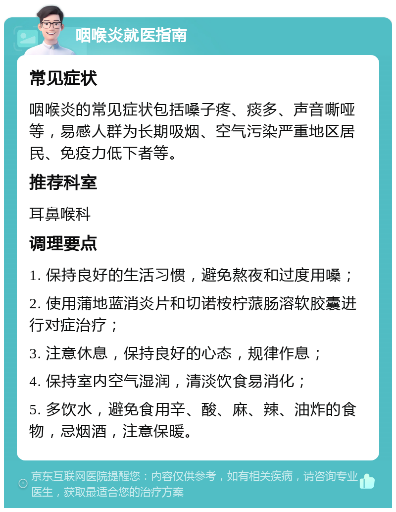 咽喉炎就医指南 常见症状 咽喉炎的常见症状包括嗓子疼、痰多、声音嘶哑等，易感人群为长期吸烟、空气污染严重地区居民、免疫力低下者等。 推荐科室 耳鼻喉科 调理要点 1. 保持良好的生活习惯，避免熬夜和过度用嗓； 2. 使用蒲地蓝消炎片和切诺桉柠蒎肠溶软胶囊进行对症治疗； 3. 注意休息，保持良好的心态，规律作息； 4. 保持室内空气湿润，清淡饮食易消化； 5. 多饮水，避免食用辛、酸、麻、辣、油炸的食物，忌烟酒，注意保暖。