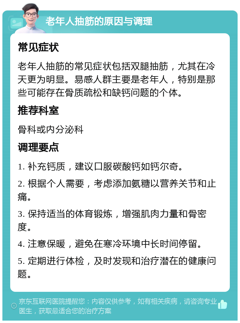 老年人抽筋的原因与调理 常见症状 老年人抽筋的常见症状包括双腿抽筋，尤其在冷天更为明显。易感人群主要是老年人，特别是那些可能存在骨质疏松和缺钙问题的个体。 推荐科室 骨科或内分泌科 调理要点 1. 补充钙质，建议口服碳酸钙如钙尔奇。 2. 根据个人需要，考虑添加氨糖以营养关节和止痛。 3. 保持适当的体育锻炼，增强肌肉力量和骨密度。 4. 注意保暖，避免在寒冷环境中长时间停留。 5. 定期进行体检，及时发现和治疗潜在的健康问题。