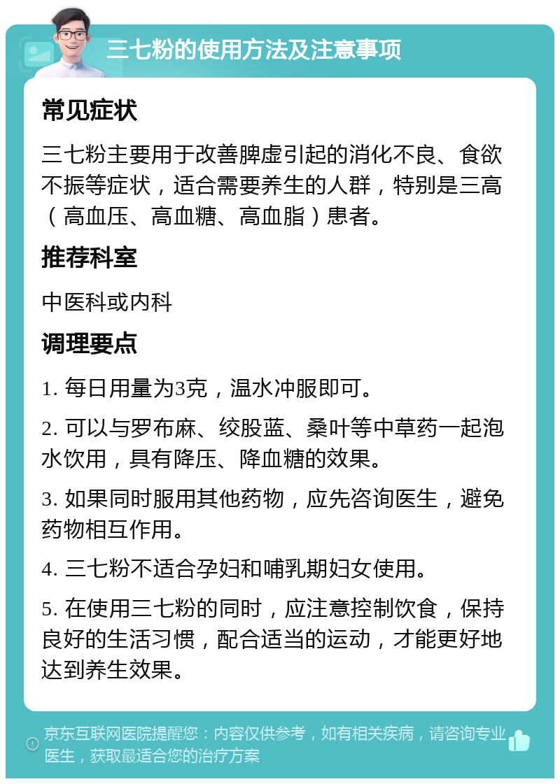 三七粉的使用方法及注意事项 常见症状 三七粉主要用于改善脾虚引起的消化不良、食欲不振等症状，适合需要养生的人群，特别是三高（高血压、高血糖、高血脂）患者。 推荐科室 中医科或内科 调理要点 1. 每日用量为3克，温水冲服即可。 2. 可以与罗布麻、绞股蓝、桑叶等中草药一起泡水饮用，具有降压、降血糖的效果。 3. 如果同时服用其他药物，应先咨询医生，避免药物相互作用。 4. 三七粉不适合孕妇和哺乳期妇女使用。 5. 在使用三七粉的同时，应注意控制饮食，保持良好的生活习惯，配合适当的运动，才能更好地达到养生效果。