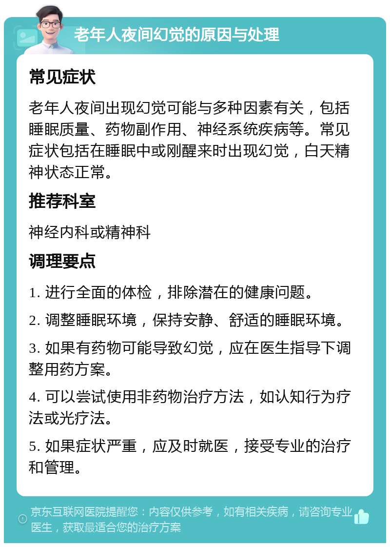 老年人夜间幻觉的原因与处理 常见症状 老年人夜间出现幻觉可能与多种因素有关，包括睡眠质量、药物副作用、神经系统疾病等。常见症状包括在睡眠中或刚醒来时出现幻觉，白天精神状态正常。 推荐科室 神经内科或精神科 调理要点 1. 进行全面的体检，排除潜在的健康问题。 2. 调整睡眠环境，保持安静、舒适的睡眠环境。 3. 如果有药物可能导致幻觉，应在医生指导下调整用药方案。 4. 可以尝试使用非药物治疗方法，如认知行为疗法或光疗法。 5. 如果症状严重，应及时就医，接受专业的治疗和管理。