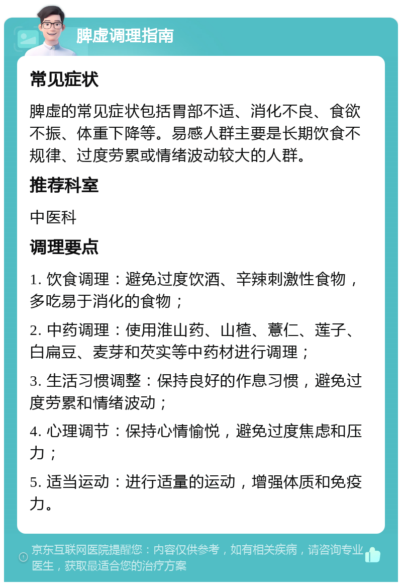 脾虚调理指南 常见症状 脾虚的常见症状包括胃部不适、消化不良、食欲不振、体重下降等。易感人群主要是长期饮食不规律、过度劳累或情绪波动较大的人群。 推荐科室 中医科 调理要点 1. 饮食调理：避免过度饮酒、辛辣刺激性食物，多吃易于消化的食物； 2. 中药调理：使用淮山药、山楂、薏仁、莲子、白扁豆、麦芽和芡实等中药材进行调理； 3. 生活习惯调整：保持良好的作息习惯，避免过度劳累和情绪波动； 4. 心理调节：保持心情愉悦，避免过度焦虑和压力； 5. 适当运动：进行适量的运动，增强体质和免疫力。