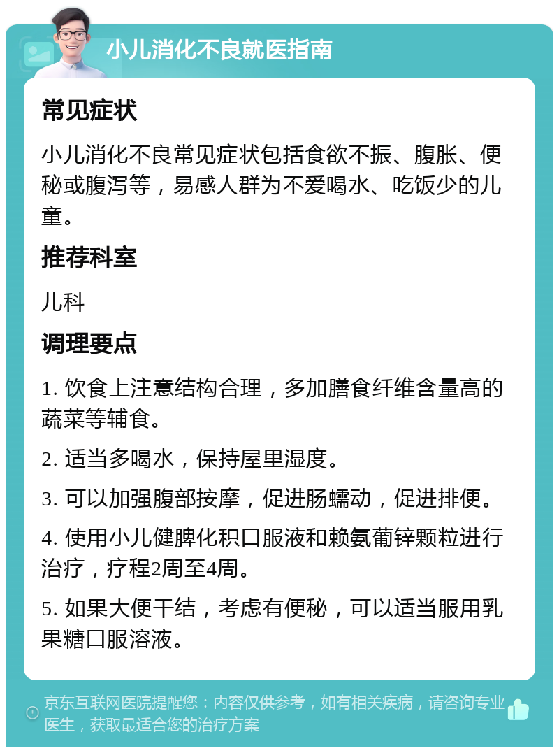 小儿消化不良就医指南 常见症状 小儿消化不良常见症状包括食欲不振、腹胀、便秘或腹泻等，易感人群为不爱喝水、吃饭少的儿童。 推荐科室 儿科 调理要点 1. 饮食上注意结构合理，多加膳食纤维含量高的蔬菜等辅食。 2. 适当多喝水，保持屋里湿度。 3. 可以加强腹部按摩，促进肠蠕动，促进排便。 4. 使用小儿健脾化积口服液和赖氨葡锌颗粒进行治疗，疗程2周至4周。 5. 如果大便干结，考虑有便秘，可以适当服用乳果糖口服溶液。