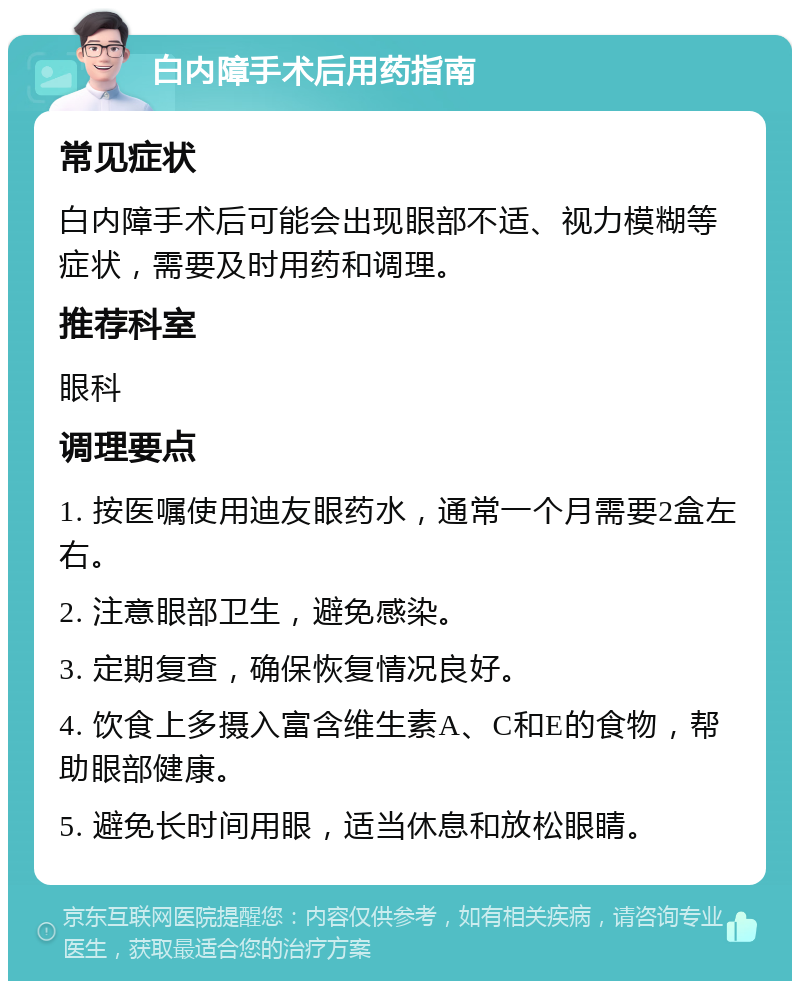 白内障手术后用药指南 常见症状 白内障手术后可能会出现眼部不适、视力模糊等症状，需要及时用药和调理。 推荐科室 眼科 调理要点 1. 按医嘱使用迪友眼药水，通常一个月需要2盒左右。 2. 注意眼部卫生，避免感染。 3. 定期复查，确保恢复情况良好。 4. 饮食上多摄入富含维生素A、C和E的食物，帮助眼部健康。 5. 避免长时间用眼，适当休息和放松眼睛。