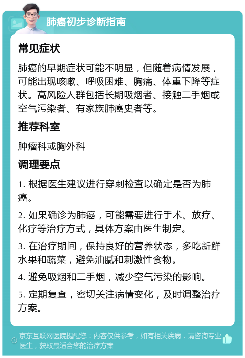 肺癌初步诊断指南 常见症状 肺癌的早期症状可能不明显，但随着病情发展，可能出现咳嗽、呼吸困难、胸痛、体重下降等症状。高风险人群包括长期吸烟者、接触二手烟或空气污染者、有家族肺癌史者等。 推荐科室 肿瘤科或胸外科 调理要点 1. 根据医生建议进行穿刺检查以确定是否为肺癌。 2. 如果确诊为肺癌，可能需要进行手术、放疗、化疗等治疗方式，具体方案由医生制定。 3. 在治疗期间，保持良好的营养状态，多吃新鲜水果和蔬菜，避免油腻和刺激性食物。 4. 避免吸烟和二手烟，减少空气污染的影响。 5. 定期复查，密切关注病情变化，及时调整治疗方案。