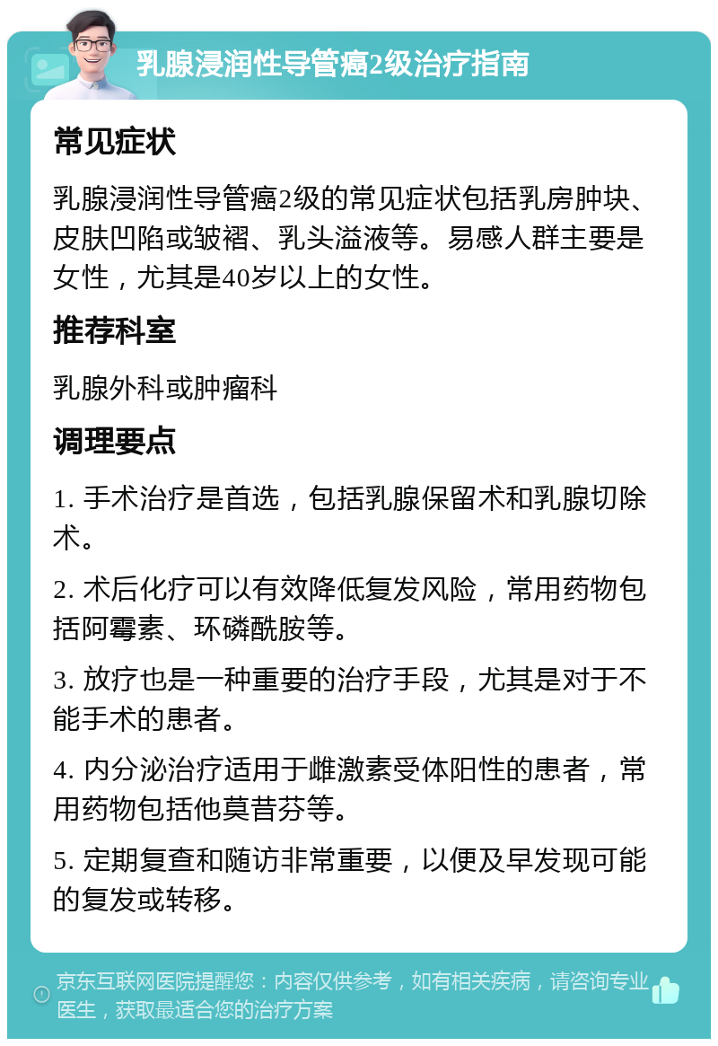 乳腺浸润性导管癌2级治疗指南 常见症状 乳腺浸润性导管癌2级的常见症状包括乳房肿块、皮肤凹陷或皱褶、乳头溢液等。易感人群主要是女性，尤其是40岁以上的女性。 推荐科室 乳腺外科或肿瘤科 调理要点 1. 手术治疗是首选，包括乳腺保留术和乳腺切除术。 2. 术后化疗可以有效降低复发风险，常用药物包括阿霉素、环磷酰胺等。 3. 放疗也是一种重要的治疗手段，尤其是对于不能手术的患者。 4. 内分泌治疗适用于雌激素受体阳性的患者，常用药物包括他莫昔芬等。 5. 定期复查和随访非常重要，以便及早发现可能的复发或转移。