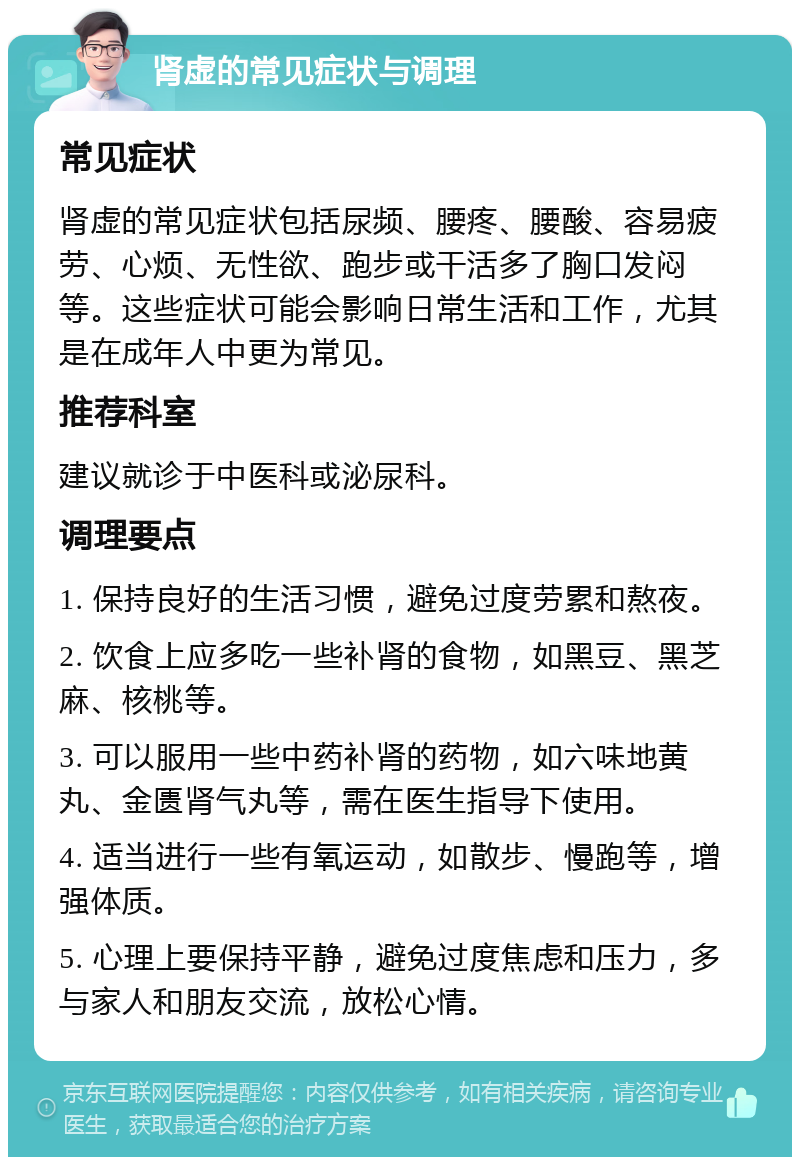 肾虚的常见症状与调理 常见症状 肾虚的常见症状包括尿频、腰疼、腰酸、容易疲劳、心烦、无性欲、跑步或干活多了胸口发闷等。这些症状可能会影响日常生活和工作，尤其是在成年人中更为常见。 推荐科室 建议就诊于中医科或泌尿科。 调理要点 1. 保持良好的生活习惯，避免过度劳累和熬夜。 2. 饮食上应多吃一些补肾的食物，如黑豆、黑芝麻、核桃等。 3. 可以服用一些中药补肾的药物，如六味地黄丸、金匮肾气丸等，需在医生指导下使用。 4. 适当进行一些有氧运动，如散步、慢跑等，增强体质。 5. 心理上要保持平静，避免过度焦虑和压力，多与家人和朋友交流，放松心情。