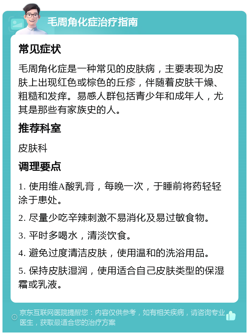 毛周角化症治疗指南 常见症状 毛周角化症是一种常见的皮肤病，主要表现为皮肤上出现红色或棕色的丘疹，伴随着皮肤干燥、粗糙和发痒。易感人群包括青少年和成年人，尤其是那些有家族史的人。 推荐科室 皮肤科 调理要点 1. 使用维A酸乳膏，每晚一次，于睡前将药轻轻涂于患处。 2. 尽量少吃辛辣刺激不易消化及易过敏食物。 3. 平时多喝水，清淡饮食。 4. 避免过度清洁皮肤，使用温和的洗浴用品。 5. 保持皮肤湿润，使用适合自己皮肤类型的保湿霜或乳液。