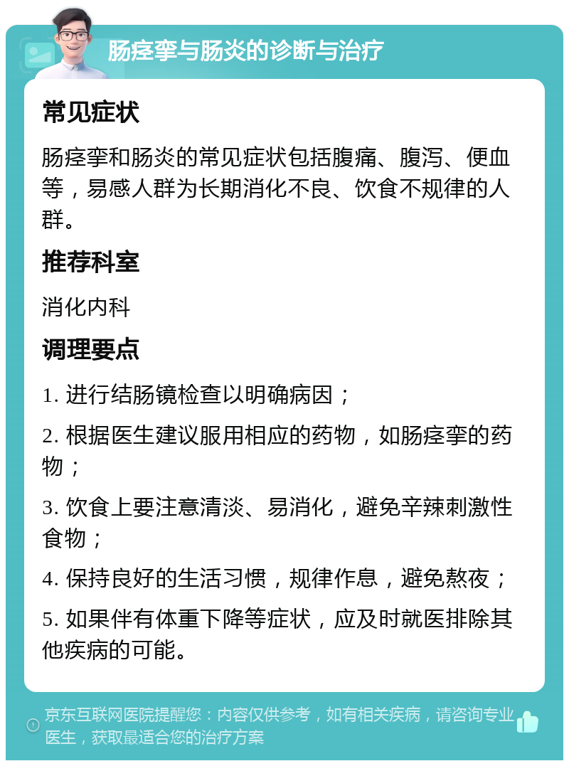 肠痉挛与肠炎的诊断与治疗 常见症状 肠痉挛和肠炎的常见症状包括腹痛、腹泻、便血等，易感人群为长期消化不良、饮食不规律的人群。 推荐科室 消化内科 调理要点 1. 进行结肠镜检查以明确病因； 2. 根据医生建议服用相应的药物，如肠痉挛的药物； 3. 饮食上要注意清淡、易消化，避免辛辣刺激性食物； 4. 保持良好的生活习惯，规律作息，避免熬夜； 5. 如果伴有体重下降等症状，应及时就医排除其他疾病的可能。