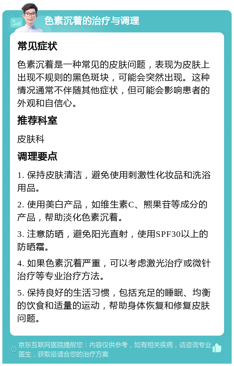 色素沉着的治疗与调理 常见症状 色素沉着是一种常见的皮肤问题，表现为皮肤上出现不规则的黑色斑块，可能会突然出现。这种情况通常不伴随其他症状，但可能会影响患者的外观和自信心。 推荐科室 皮肤科 调理要点 1. 保持皮肤清洁，避免使用刺激性化妆品和洗浴用品。 2. 使用美白产品，如维生素C、熊果苷等成分的产品，帮助淡化色素沉着。 3. 注意防晒，避免阳光直射，使用SPF30以上的防晒霜。 4. 如果色素沉着严重，可以考虑激光治疗或微针治疗等专业治疗方法。 5. 保持良好的生活习惯，包括充足的睡眠、均衡的饮食和适量的运动，帮助身体恢复和修复皮肤问题。