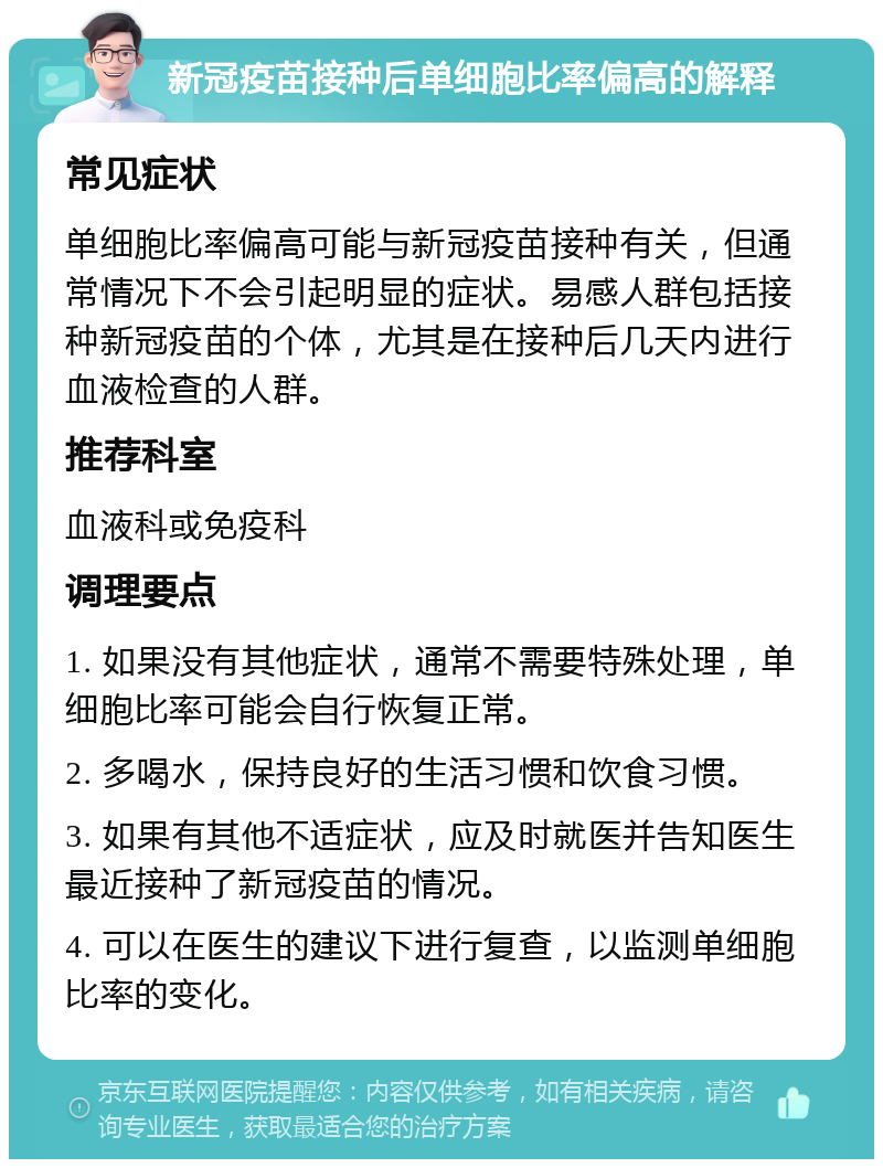 新冠疫苗接种后单细胞比率偏高的解释 常见症状 单细胞比率偏高可能与新冠疫苗接种有关，但通常情况下不会引起明显的症状。易感人群包括接种新冠疫苗的个体，尤其是在接种后几天内进行血液检查的人群。 推荐科室 血液科或免疫科 调理要点 1. 如果没有其他症状，通常不需要特殊处理，单细胞比率可能会自行恢复正常。 2. 多喝水，保持良好的生活习惯和饮食习惯。 3. 如果有其他不适症状，应及时就医并告知医生最近接种了新冠疫苗的情况。 4. 可以在医生的建议下进行复查，以监测单细胞比率的变化。