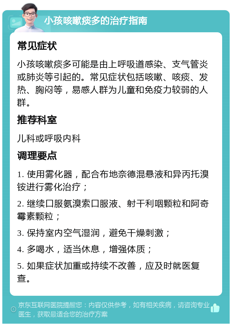 小孩咳嗽痰多的治疗指南 常见症状 小孩咳嗽痰多可能是由上呼吸道感染、支气管炎或肺炎等引起的。常见症状包括咳嗽、咳痰、发热、胸闷等，易感人群为儿童和免疫力较弱的人群。 推荐科室 儿科或呼吸内科 调理要点 1. 使用雾化器，配合布地奈德混悬液和异丙托溴铵进行雾化治疗； 2. 继续口服氨溴索口服液、射干利咽颗粒和阿奇霉素颗粒； 3. 保持室内空气湿润，避免干燥刺激； 4. 多喝水，适当休息，增强体质； 5. 如果症状加重或持续不改善，应及时就医复查。