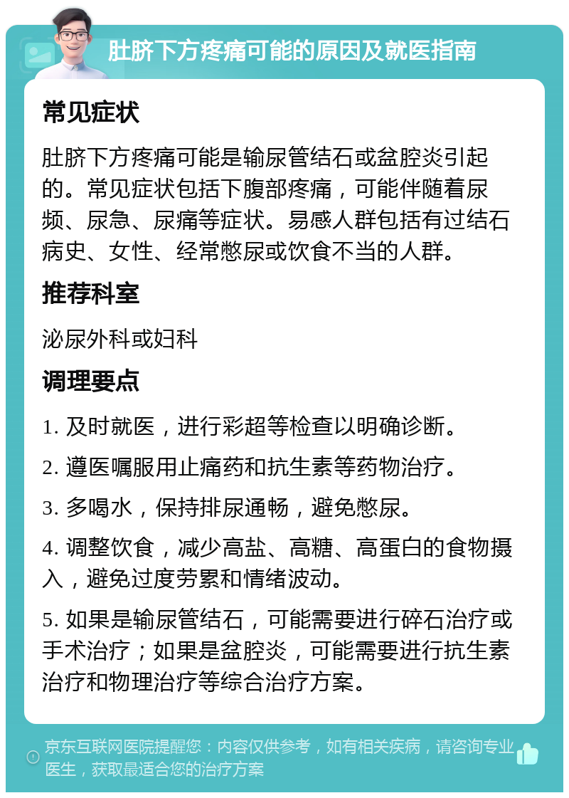 肚脐下方疼痛可能的原因及就医指南 常见症状 肚脐下方疼痛可能是输尿管结石或盆腔炎引起的。常见症状包括下腹部疼痛，可能伴随着尿频、尿急、尿痛等症状。易感人群包括有过结石病史、女性、经常憋尿或饮食不当的人群。 推荐科室 泌尿外科或妇科 调理要点 1. 及时就医，进行彩超等检查以明确诊断。 2. 遵医嘱服用止痛药和抗生素等药物治疗。 3. 多喝水，保持排尿通畅，避免憋尿。 4. 调整饮食，减少高盐、高糖、高蛋白的食物摄入，避免过度劳累和情绪波动。 5. 如果是输尿管结石，可能需要进行碎石治疗或手术治疗；如果是盆腔炎，可能需要进行抗生素治疗和物理治疗等综合治疗方案。