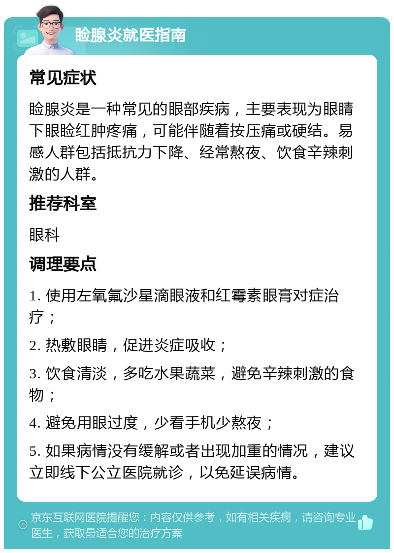 睑腺炎就医指南 常见症状 睑腺炎是一种常见的眼部疾病，主要表现为眼睛下眼睑红肿疼痛，可能伴随着按压痛或硬结。易感人群包括抵抗力下降、经常熬夜、饮食辛辣刺激的人群。 推荐科室 眼科 调理要点 1. 使用左氧氟沙星滴眼液和红霉素眼膏对症治疗； 2. 热敷眼睛，促进炎症吸收； 3. 饮食清淡，多吃水果蔬菜，避免辛辣刺激的食物； 4. 避免用眼过度，少看手机少熬夜； 5. 如果病情没有缓解或者出现加重的情况，建议立即线下公立医院就诊，以免延误病情。