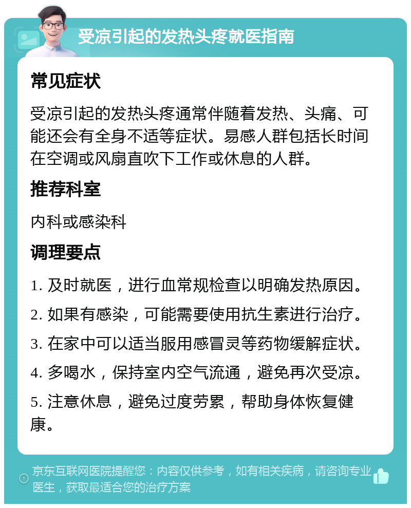 受凉引起的发热头疼就医指南 常见症状 受凉引起的发热头疼通常伴随着发热、头痛、可能还会有全身不适等症状。易感人群包括长时间在空调或风扇直吹下工作或休息的人群。 推荐科室 内科或感染科 调理要点 1. 及时就医，进行血常规检查以明确发热原因。 2. 如果有感染，可能需要使用抗生素进行治疗。 3. 在家中可以适当服用感冒灵等药物缓解症状。 4. 多喝水，保持室内空气流通，避免再次受凉。 5. 注意休息，避免过度劳累，帮助身体恢复健康。