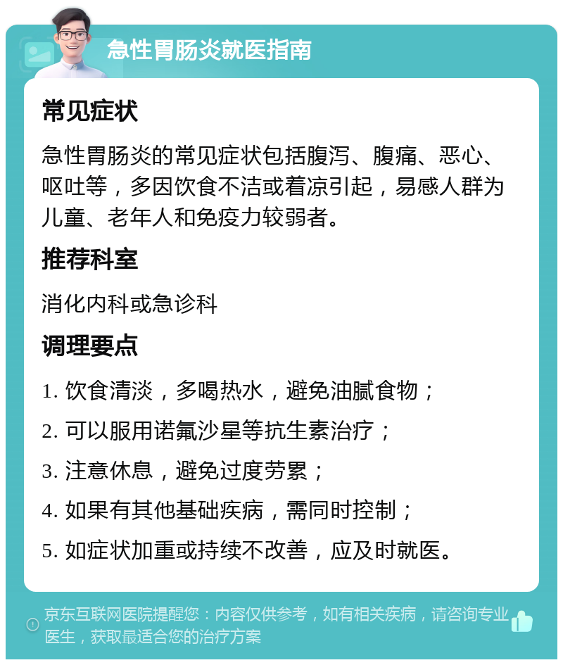 急性胃肠炎就医指南 常见症状 急性胃肠炎的常见症状包括腹泻、腹痛、恶心、呕吐等，多因饮食不洁或着凉引起，易感人群为儿童、老年人和免疫力较弱者。 推荐科室 消化内科或急诊科 调理要点 1. 饮食清淡，多喝热水，避免油腻食物； 2. 可以服用诺氟沙星等抗生素治疗； 3. 注意休息，避免过度劳累； 4. 如果有其他基础疾病，需同时控制； 5. 如症状加重或持续不改善，应及时就医。