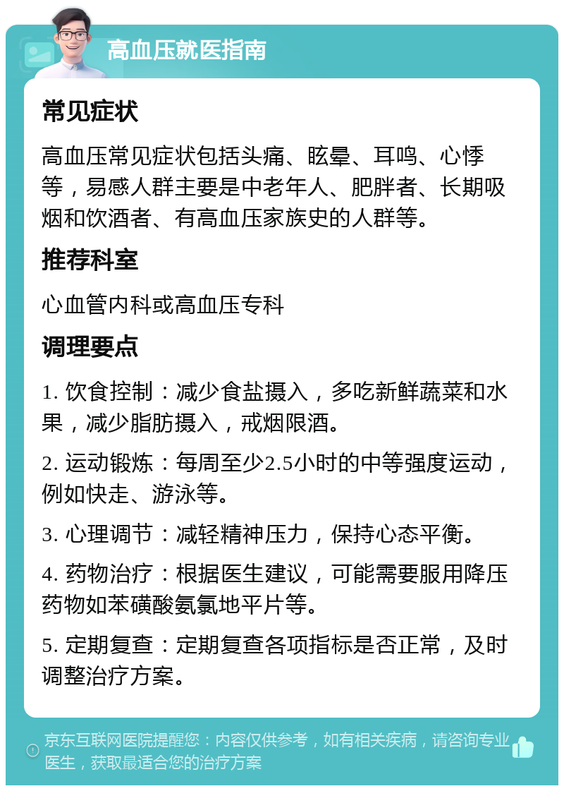 高血压就医指南 常见症状 高血压常见症状包括头痛、眩晕、耳鸣、心悸等，易感人群主要是中老年人、肥胖者、长期吸烟和饮酒者、有高血压家族史的人群等。 推荐科室 心血管内科或高血压专科 调理要点 1. 饮食控制：减少食盐摄入，多吃新鲜蔬菜和水果，减少脂肪摄入，戒烟限酒。 2. 运动锻炼：每周至少2.5小时的中等强度运动，例如快走、游泳等。 3. 心理调节：减轻精神压力，保持心态平衡。 4. 药物治疗：根据医生建议，可能需要服用降压药物如苯磺酸氨氯地平片等。 5. 定期复查：定期复查各项指标是否正常，及时调整治疗方案。