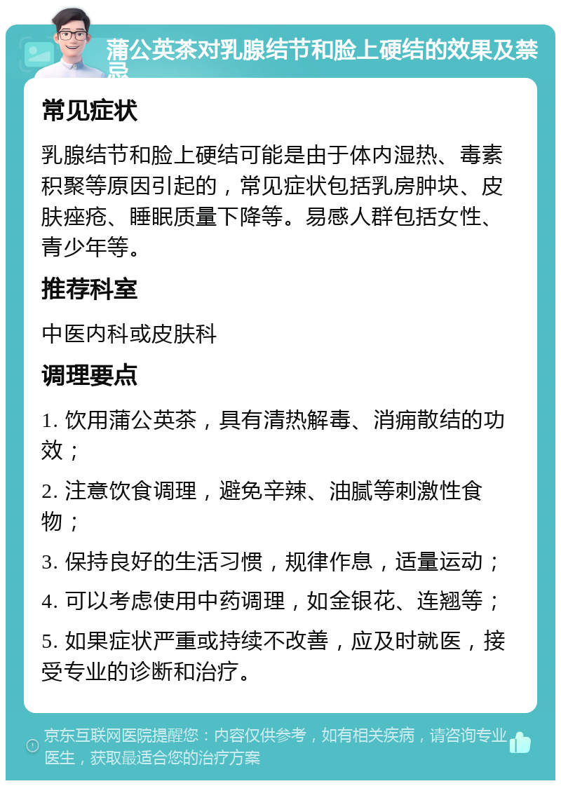 蒲公英茶对乳腺结节和脸上硬结的效果及禁忌 常见症状 乳腺结节和脸上硬结可能是由于体内湿热、毒素积聚等原因引起的，常见症状包括乳房肿块、皮肤痤疮、睡眠质量下降等。易感人群包括女性、青少年等。 推荐科室 中医内科或皮肤科 调理要点 1. 饮用蒲公英茶，具有清热解毒、消痈散结的功效； 2. 注意饮食调理，避免辛辣、油腻等刺激性食物； 3. 保持良好的生活习惯，规律作息，适量运动； 4. 可以考虑使用中药调理，如金银花、连翘等； 5. 如果症状严重或持续不改善，应及时就医，接受专业的诊断和治疗。