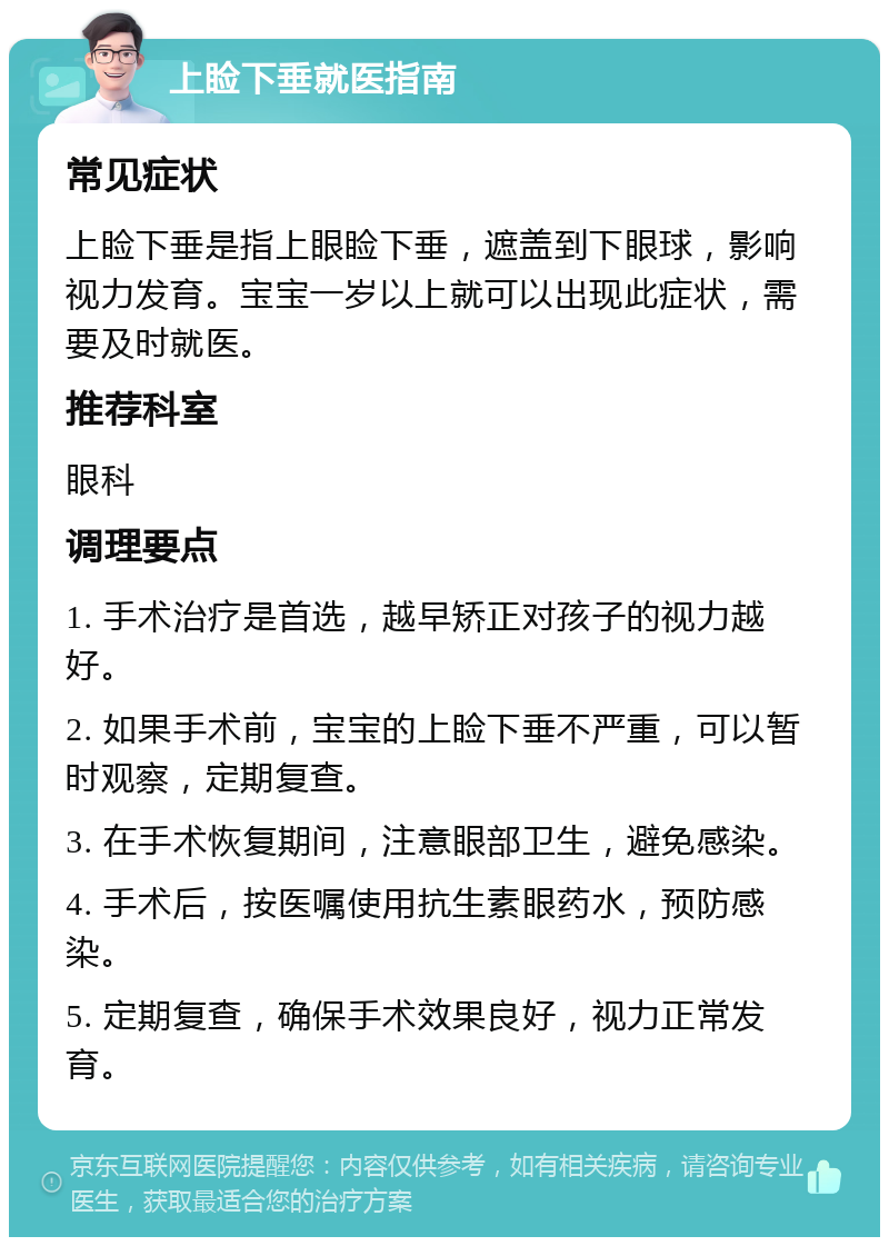 上睑下垂就医指南 常见症状 上睑下垂是指上眼睑下垂，遮盖到下眼球，影响视力发育。宝宝一岁以上就可以出现此症状，需要及时就医。 推荐科室 眼科 调理要点 1. 手术治疗是首选，越早矫正对孩子的视力越好。 2. 如果手术前，宝宝的上睑下垂不严重，可以暂时观察，定期复查。 3. 在手术恢复期间，注意眼部卫生，避免感染。 4. 手术后，按医嘱使用抗生素眼药水，预防感染。 5. 定期复查，确保手术效果良好，视力正常发育。