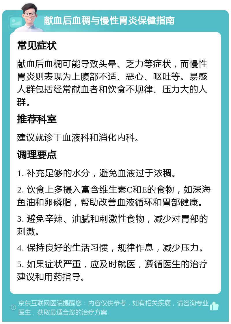 献血后血稠与慢性胃炎保健指南 常见症状 献血后血稠可能导致头晕、乏力等症状，而慢性胃炎则表现为上腹部不适、恶心、呕吐等。易感人群包括经常献血者和饮食不规律、压力大的人群。 推荐科室 建议就诊于血液科和消化内科。 调理要点 1. 补充足够的水分，避免血液过于浓稠。 2. 饮食上多摄入富含维生素C和E的食物，如深海鱼油和卵磷脂，帮助改善血液循环和胃部健康。 3. 避免辛辣、油腻和刺激性食物，减少对胃部的刺激。 4. 保持良好的生活习惯，规律作息，减少压力。 5. 如果症状严重，应及时就医，遵循医生的治疗建议和用药指导。