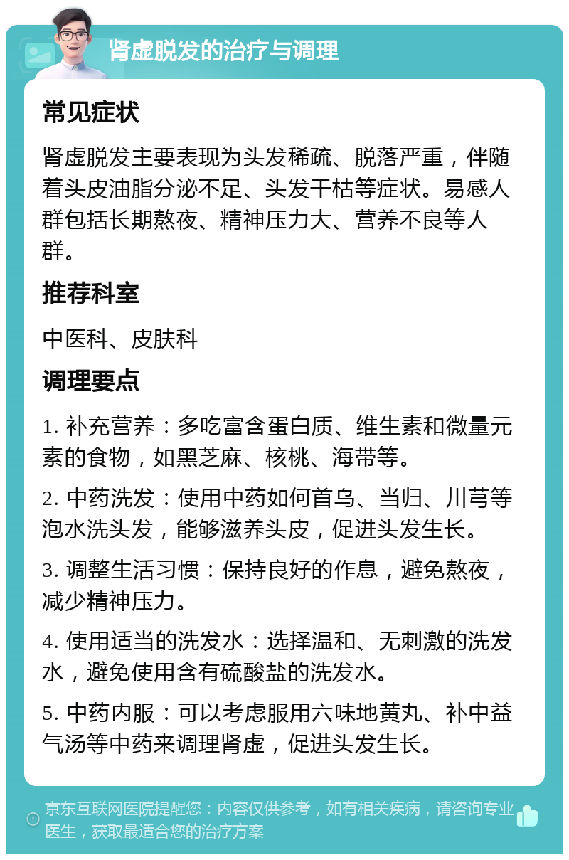 肾虚脱发的治疗与调理 常见症状 肾虚脱发主要表现为头发稀疏、脱落严重，伴随着头皮油脂分泌不足、头发干枯等症状。易感人群包括长期熬夜、精神压力大、营养不良等人群。 推荐科室 中医科、皮肤科 调理要点 1. 补充营养：多吃富含蛋白质、维生素和微量元素的食物，如黑芝麻、核桃、海带等。 2. 中药洗发：使用中药如何首乌、当归、川芎等泡水洗头发，能够滋养头皮，促进头发生长。 3. 调整生活习惯：保持良好的作息，避免熬夜，减少精神压力。 4. 使用适当的洗发水：选择温和、无刺激的洗发水，避免使用含有硫酸盐的洗发水。 5. 中药内服：可以考虑服用六味地黄丸、补中益气汤等中药来调理肾虚，促进头发生长。