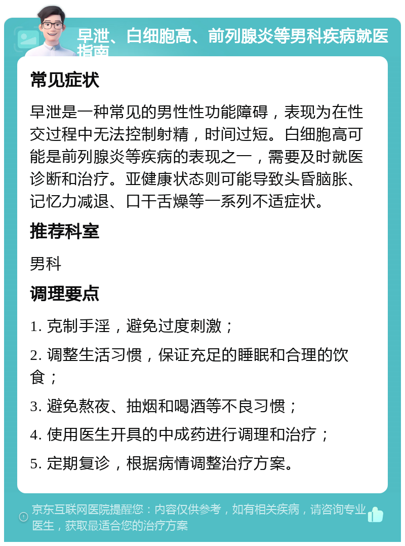 早泄、白细胞高、前列腺炎等男科疾病就医指南 常见症状 早泄是一种常见的男性性功能障碍，表现为在性交过程中无法控制射精，时间过短。白细胞高可能是前列腺炎等疾病的表现之一，需要及时就医诊断和治疗。亚健康状态则可能导致头昏脑胀、记忆力减退、口干舌燥等一系列不适症状。 推荐科室 男科 调理要点 1. 克制手淫，避免过度刺激； 2. 调整生活习惯，保证充足的睡眠和合理的饮食； 3. 避免熬夜、抽烟和喝酒等不良习惯； 4. 使用医生开具的中成药进行调理和治疗； 5. 定期复诊，根据病情调整治疗方案。