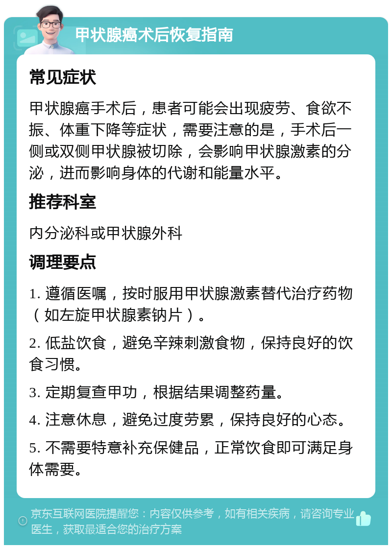 甲状腺癌术后恢复指南 常见症状 甲状腺癌手术后，患者可能会出现疲劳、食欲不振、体重下降等症状，需要注意的是，手术后一侧或双侧甲状腺被切除，会影响甲状腺激素的分泌，进而影响身体的代谢和能量水平。 推荐科室 内分泌科或甲状腺外科 调理要点 1. 遵循医嘱，按时服用甲状腺激素替代治疗药物（如左旋甲状腺素钠片）。 2. 低盐饮食，避免辛辣刺激食物，保持良好的饮食习惯。 3. 定期复查甲功，根据结果调整药量。 4. 注意休息，避免过度劳累，保持良好的心态。 5. 不需要特意补充保健品，正常饮食即可满足身体需要。