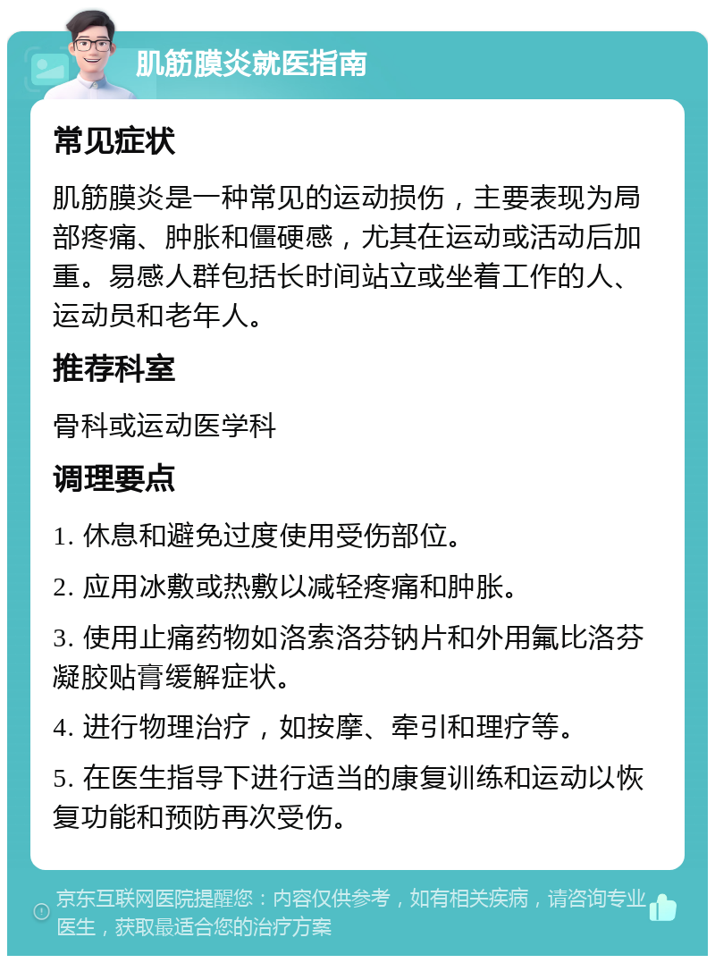 肌筋膜炎就医指南 常见症状 肌筋膜炎是一种常见的运动损伤，主要表现为局部疼痛、肿胀和僵硬感，尤其在运动或活动后加重。易感人群包括长时间站立或坐着工作的人、运动员和老年人。 推荐科室 骨科或运动医学科 调理要点 1. 休息和避免过度使用受伤部位。 2. 应用冰敷或热敷以减轻疼痛和肿胀。 3. 使用止痛药物如洛索洛芬钠片和外用氟比洛芬凝胶贴膏缓解症状。 4. 进行物理治疗，如按摩、牵引和理疗等。 5. 在医生指导下进行适当的康复训练和运动以恢复功能和预防再次受伤。