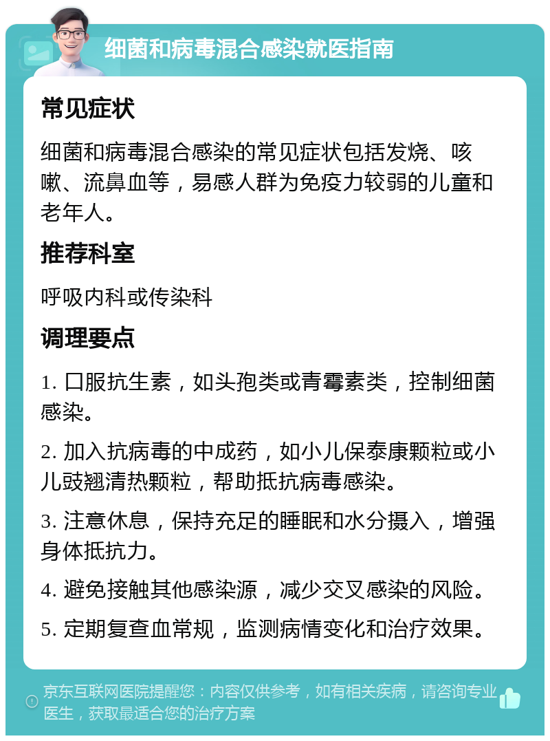 细菌和病毒混合感染就医指南 常见症状 细菌和病毒混合感染的常见症状包括发烧、咳嗽、流鼻血等，易感人群为免疫力较弱的儿童和老年人。 推荐科室 呼吸内科或传染科 调理要点 1. 口服抗生素，如头孢类或青霉素类，控制细菌感染。 2. 加入抗病毒的中成药，如小儿保泰康颗粒或小儿豉翘清热颗粒，帮助抵抗病毒感染。 3. 注意休息，保持充足的睡眠和水分摄入，增强身体抵抗力。 4. 避免接触其他感染源，减少交叉感染的风险。 5. 定期复查血常规，监测病情变化和治疗效果。