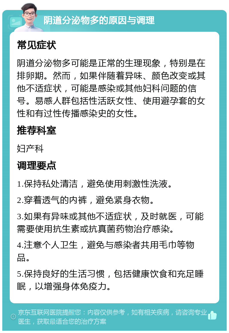 阴道分泌物多的原因与调理 常见症状 阴道分泌物多可能是正常的生理现象，特别是在排卵期。然而，如果伴随着异味、颜色改变或其他不适症状，可能是感染或其他妇科问题的信号。易感人群包括性活跃女性、使用避孕套的女性和有过性传播感染史的女性。 推荐科室 妇产科 调理要点 1.保持私处清洁，避免使用刺激性洗液。 2.穿着透气的内裤，避免紧身衣物。 3.如果有异味或其他不适症状，及时就医，可能需要使用抗生素或抗真菌药物治疗感染。 4.注意个人卫生，避免与感染者共用毛巾等物品。 5.保持良好的生活习惯，包括健康饮食和充足睡眠，以增强身体免疫力。