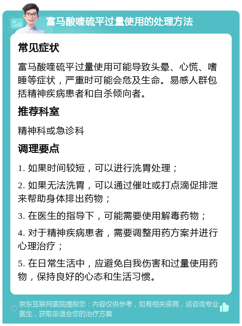 富马酸喹硫平过量使用的处理方法 常见症状 富马酸喹硫平过量使用可能导致头晕、心慌、嗜睡等症状，严重时可能会危及生命。易感人群包括精神疾病患者和自杀倾向者。 推荐科室 精神科或急诊科 调理要点 1. 如果时间较短，可以进行洗胃处理； 2. 如果无法洗胃，可以通过催吐或打点滴促排泄来帮助身体排出药物； 3. 在医生的指导下，可能需要使用解毒药物； 4. 对于精神疾病患者，需要调整用药方案并进行心理治疗； 5. 在日常生活中，应避免自我伤害和过量使用药物，保持良好的心态和生活习惯。