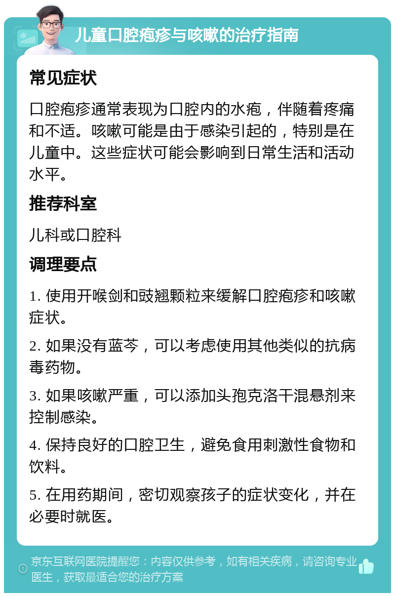 儿童口腔疱疹与咳嗽的治疗指南 常见症状 口腔疱疹通常表现为口腔内的水疱，伴随着疼痛和不适。咳嗽可能是由于感染引起的，特别是在儿童中。这些症状可能会影响到日常生活和活动水平。 推荐科室 儿科或口腔科 调理要点 1. 使用开喉剑和豉翘颗粒来缓解口腔疱疹和咳嗽症状。 2. 如果没有蓝芩，可以考虑使用其他类似的抗病毒药物。 3. 如果咳嗽严重，可以添加头孢克洛干混悬剂来控制感染。 4. 保持良好的口腔卫生，避免食用刺激性食物和饮料。 5. 在用药期间，密切观察孩子的症状变化，并在必要时就医。