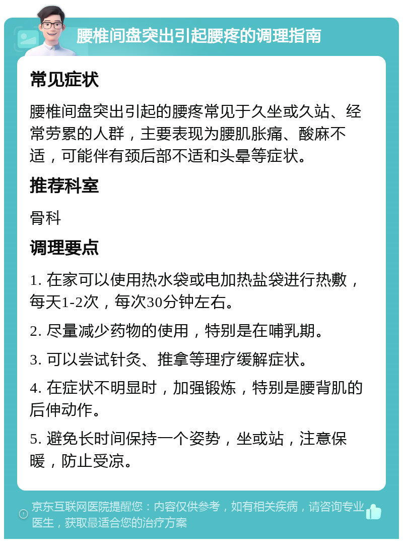 腰椎间盘突出引起腰疼的调理指南 常见症状 腰椎间盘突出引起的腰疼常见于久坐或久站、经常劳累的人群，主要表现为腰肌胀痛、酸麻不适，可能伴有颈后部不适和头晕等症状。 推荐科室 骨科 调理要点 1. 在家可以使用热水袋或电加热盐袋进行热敷，每天1-2次，每次30分钟左右。 2. 尽量减少药物的使用，特别是在哺乳期。 3. 可以尝试针灸、推拿等理疗缓解症状。 4. 在症状不明显时，加强锻炼，特别是腰背肌的后伸动作。 5. 避免长时间保持一个姿势，坐或站，注意保暖，防止受凉。