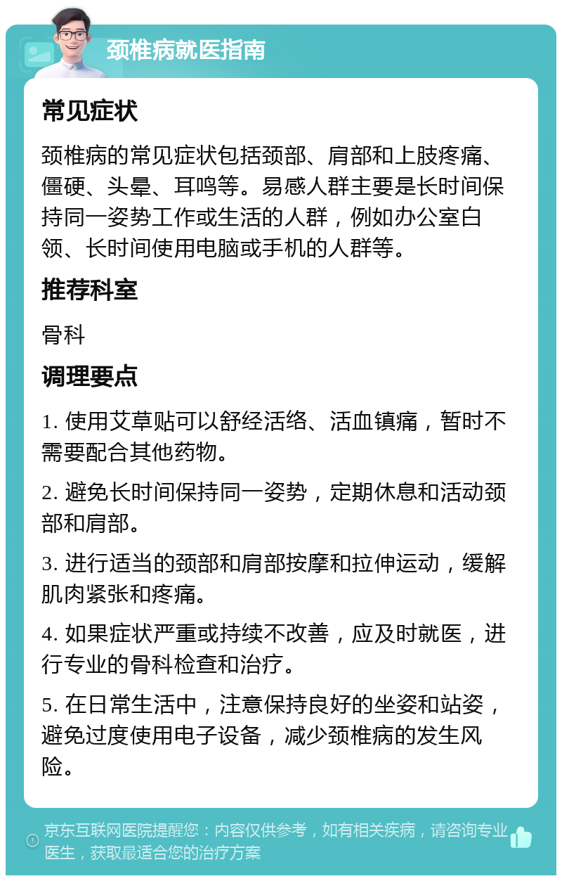 颈椎病就医指南 常见症状 颈椎病的常见症状包括颈部、肩部和上肢疼痛、僵硬、头晕、耳鸣等。易感人群主要是长时间保持同一姿势工作或生活的人群，例如办公室白领、长时间使用电脑或手机的人群等。 推荐科室 骨科 调理要点 1. 使用艾草贴可以舒经活络、活血镇痛，暂时不需要配合其他药物。 2. 避免长时间保持同一姿势，定期休息和活动颈部和肩部。 3. 进行适当的颈部和肩部按摩和拉伸运动，缓解肌肉紧张和疼痛。 4. 如果症状严重或持续不改善，应及时就医，进行专业的骨科检查和治疗。 5. 在日常生活中，注意保持良好的坐姿和站姿，避免过度使用电子设备，减少颈椎病的发生风险。