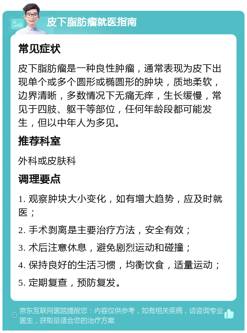 皮下脂肪瘤就医指南 常见症状 皮下脂肪瘤是一种良性肿瘤，通常表现为皮下出现单个或多个圆形或椭圆形的肿块，质地柔软，边界清晰，多数情况下无痛无痒，生长缓慢，常见于四肢、躯干等部位，任何年龄段都可能发生，但以中年人为多见。 推荐科室 外科或皮肤科 调理要点 1. 观察肿块大小变化，如有增大趋势，应及时就医； 2. 手术剥离是主要治疗方法，安全有效； 3. 术后注意休息，避免剧烈运动和碰撞； 4. 保持良好的生活习惯，均衡饮食，适量运动； 5. 定期复查，预防复发。