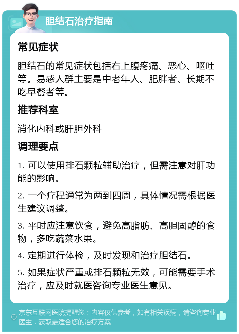 胆结石治疗指南 常见症状 胆结石的常见症状包括右上腹疼痛、恶心、呕吐等。易感人群主要是中老年人、肥胖者、长期不吃早餐者等。 推荐科室 消化内科或肝胆外科 调理要点 1. 可以使用排石颗粒辅助治疗，但需注意对肝功能的影响。 2. 一个疗程通常为两到四周，具体情况需根据医生建议调整。 3. 平时应注意饮食，避免高脂肪、高胆固醇的食物，多吃蔬菜水果。 4. 定期进行体检，及时发现和治疗胆结石。 5. 如果症状严重或排石颗粒无效，可能需要手术治疗，应及时就医咨询专业医生意见。