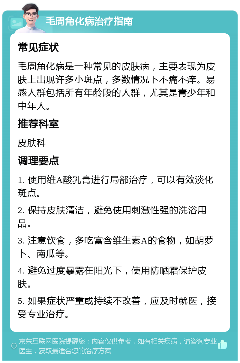 毛周角化病治疗指南 常见症状 毛周角化病是一种常见的皮肤病，主要表现为皮肤上出现许多小斑点，多数情况下不痛不痒。易感人群包括所有年龄段的人群，尤其是青少年和中年人。 推荐科室 皮肤科 调理要点 1. 使用维A酸乳膏进行局部治疗，可以有效淡化斑点。 2. 保持皮肤清洁，避免使用刺激性强的洗浴用品。 3. 注意饮食，多吃富含维生素A的食物，如胡萝卜、南瓜等。 4. 避免过度暴露在阳光下，使用防晒霜保护皮肤。 5. 如果症状严重或持续不改善，应及时就医，接受专业治疗。