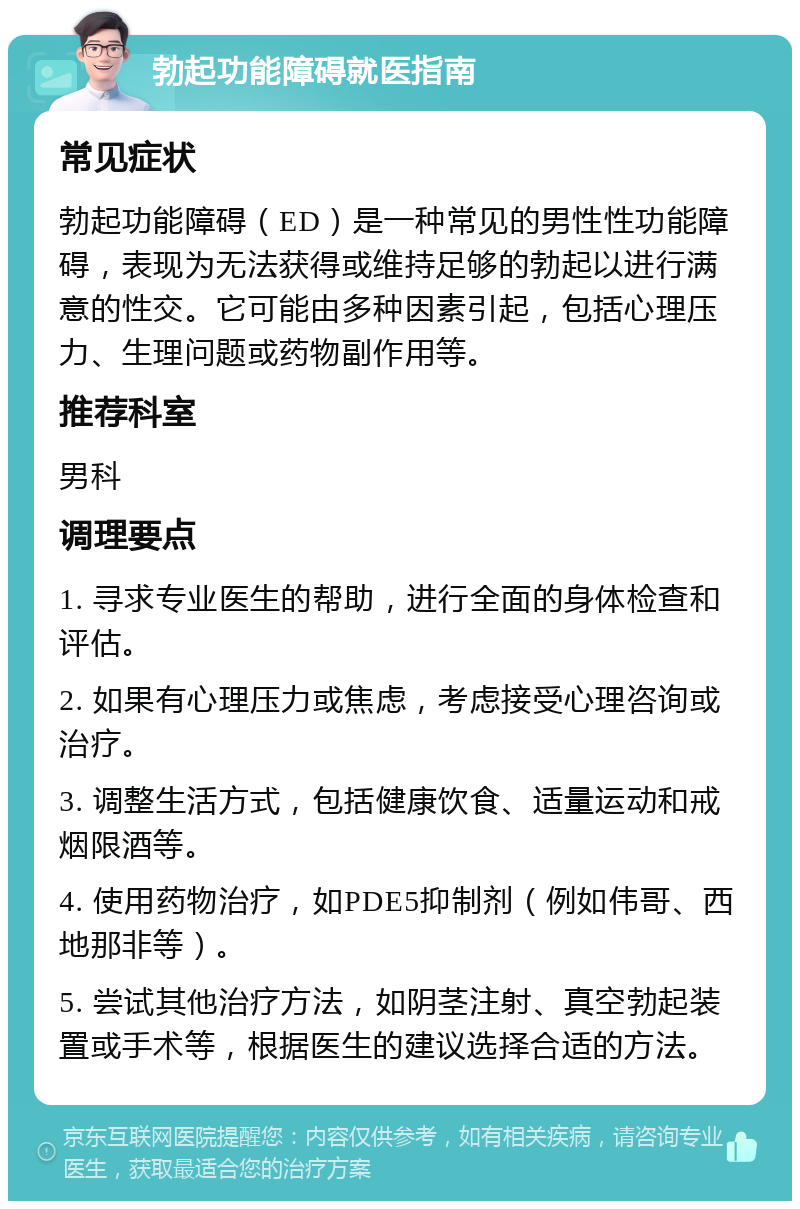 勃起功能障碍就医指南 常见症状 勃起功能障碍（ED）是一种常见的男性性功能障碍，表现为无法获得或维持足够的勃起以进行满意的性交。它可能由多种因素引起，包括心理压力、生理问题或药物副作用等。 推荐科室 男科 调理要点 1. 寻求专业医生的帮助，进行全面的身体检查和评估。 2. 如果有心理压力或焦虑，考虑接受心理咨询或治疗。 3. 调整生活方式，包括健康饮食、适量运动和戒烟限酒等。 4. 使用药物治疗，如PDE5抑制剂（例如伟哥、西地那非等）。 5. 尝试其他治疗方法，如阴茎注射、真空勃起装置或手术等，根据医生的建议选择合适的方法。