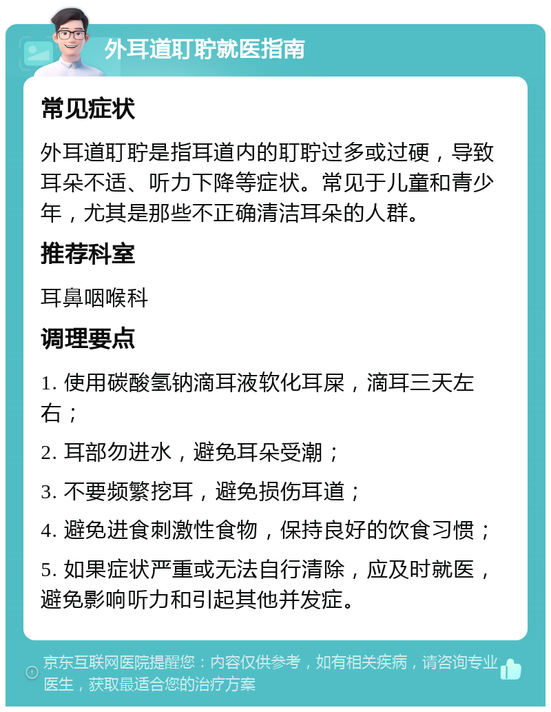 外耳道耵聍就医指南 常见症状 外耳道耵聍是指耳道内的耵聍过多或过硬，导致耳朵不适、听力下降等症状。常见于儿童和青少年，尤其是那些不正确清洁耳朵的人群。 推荐科室 耳鼻咽喉科 调理要点 1. 使用碳酸氢钠滴耳液软化耳屎，滴耳三天左右； 2. 耳部勿进水，避免耳朵受潮； 3. 不要频繁挖耳，避免损伤耳道； 4. 避免进食刺激性食物，保持良好的饮食习惯； 5. 如果症状严重或无法自行清除，应及时就医，避免影响听力和引起其他并发症。