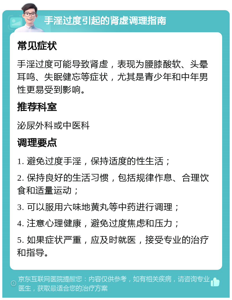 手淫过度引起的肾虚调理指南 常见症状 手淫过度可能导致肾虚，表现为腰膝酸软、头晕耳鸣、失眠健忘等症状，尤其是青少年和中年男性更易受到影响。 推荐科室 泌尿外科或中医科 调理要点 1. 避免过度手淫，保持适度的性生活； 2. 保持良好的生活习惯，包括规律作息、合理饮食和适量运动； 3. 可以服用六味地黄丸等中药进行调理； 4. 注意心理健康，避免过度焦虑和压力； 5. 如果症状严重，应及时就医，接受专业的治疗和指导。