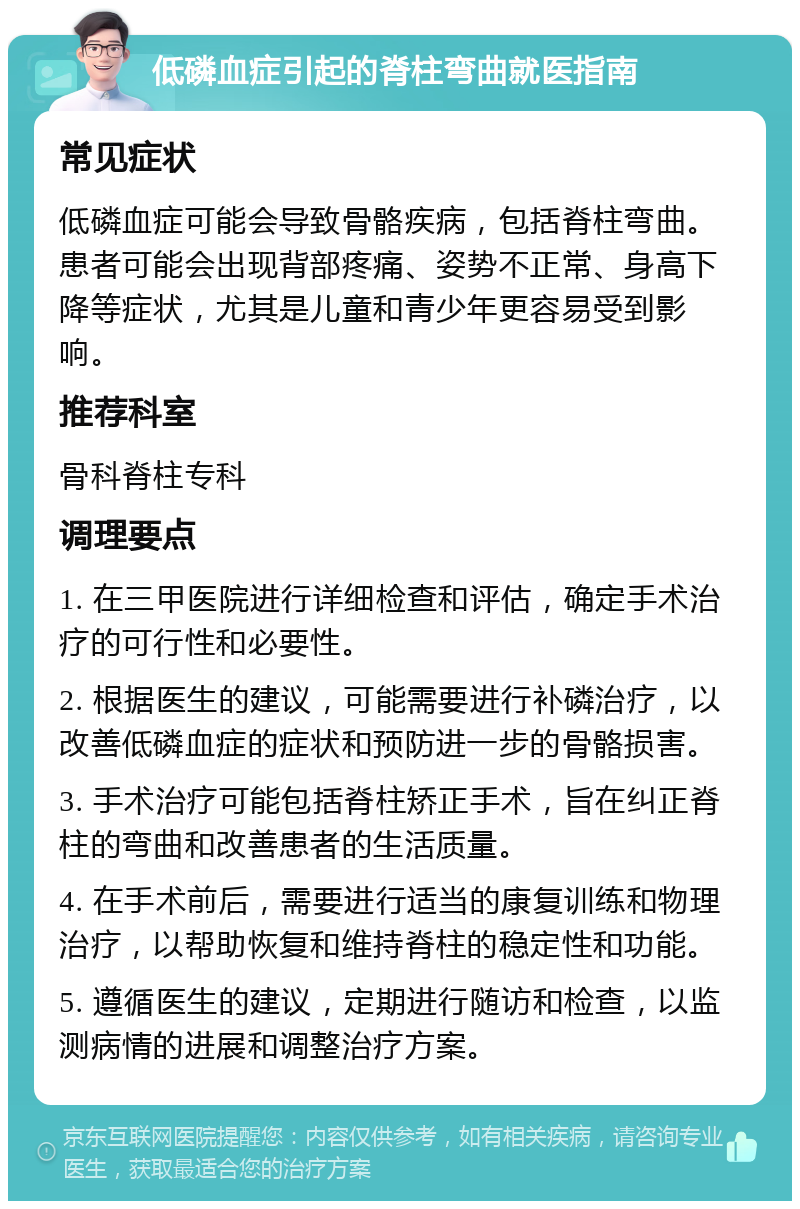 低磷血症引起的脊柱弯曲就医指南 常见症状 低磷血症可能会导致骨骼疾病，包括脊柱弯曲。患者可能会出现背部疼痛、姿势不正常、身高下降等症状，尤其是儿童和青少年更容易受到影响。 推荐科室 骨科脊柱专科 调理要点 1. 在三甲医院进行详细检查和评估，确定手术治疗的可行性和必要性。 2. 根据医生的建议，可能需要进行补磷治疗，以改善低磷血症的症状和预防进一步的骨骼损害。 3. 手术治疗可能包括脊柱矫正手术，旨在纠正脊柱的弯曲和改善患者的生活质量。 4. 在手术前后，需要进行适当的康复训练和物理治疗，以帮助恢复和维持脊柱的稳定性和功能。 5. 遵循医生的建议，定期进行随访和检查，以监测病情的进展和调整治疗方案。