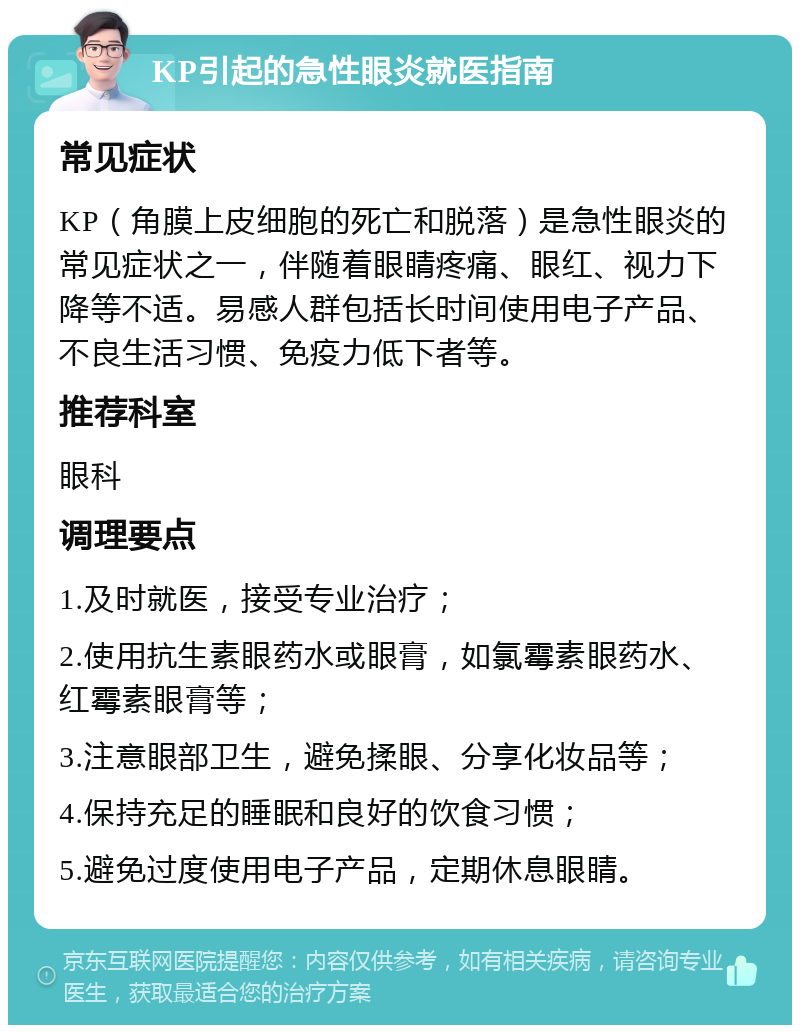 KP引起的急性眼炎就医指南 常见症状 KP（角膜上皮细胞的死亡和脱落）是急性眼炎的常见症状之一，伴随着眼睛疼痛、眼红、视力下降等不适。易感人群包括长时间使用电子产品、不良生活习惯、免疫力低下者等。 推荐科室 眼科 调理要点 1.及时就医，接受专业治疗； 2.使用抗生素眼药水或眼膏，如氯霉素眼药水、红霉素眼膏等； 3.注意眼部卫生，避免揉眼、分享化妆品等； 4.保持充足的睡眠和良好的饮食习惯； 5.避免过度使用电子产品，定期休息眼睛。