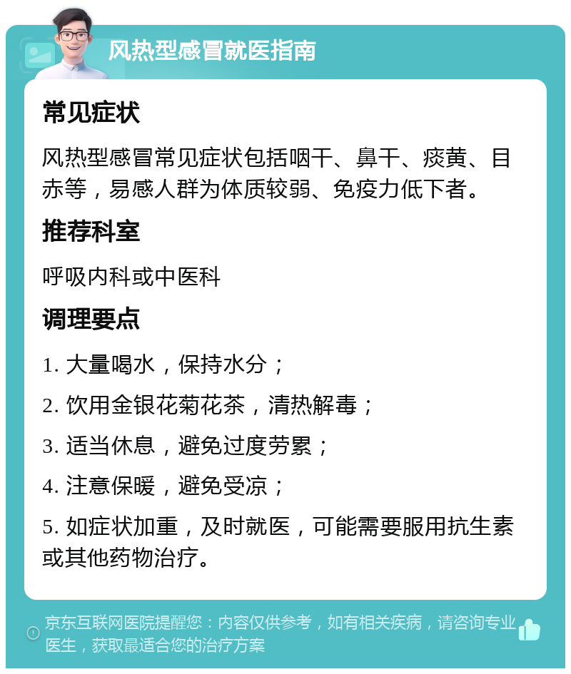 风热型感冒就医指南 常见症状 风热型感冒常见症状包括咽干、鼻干、痰黄、目赤等，易感人群为体质较弱、免疫力低下者。 推荐科室 呼吸内科或中医科 调理要点 1. 大量喝水，保持水分； 2. 饮用金银花菊花茶，清热解毒； 3. 适当休息，避免过度劳累； 4. 注意保暖，避免受凉； 5. 如症状加重，及时就医，可能需要服用抗生素或其他药物治疗。