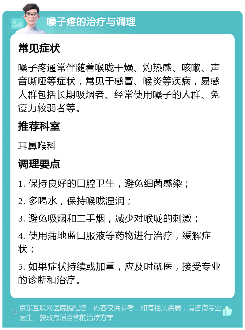 嗓子疼的治疗与调理 常见症状 嗓子疼通常伴随着喉咙干燥、灼热感、咳嗽、声音嘶哑等症状，常见于感冒、喉炎等疾病，易感人群包括长期吸烟者、经常使用嗓子的人群、免疫力较弱者等。 推荐科室 耳鼻喉科 调理要点 1. 保持良好的口腔卫生，避免细菌感染； 2. 多喝水，保持喉咙湿润； 3. 避免吸烟和二手烟，减少对喉咙的刺激； 4. 使用蒲地蓝口服液等药物进行治疗，缓解症状； 5. 如果症状持续或加重，应及时就医，接受专业的诊断和治疗。