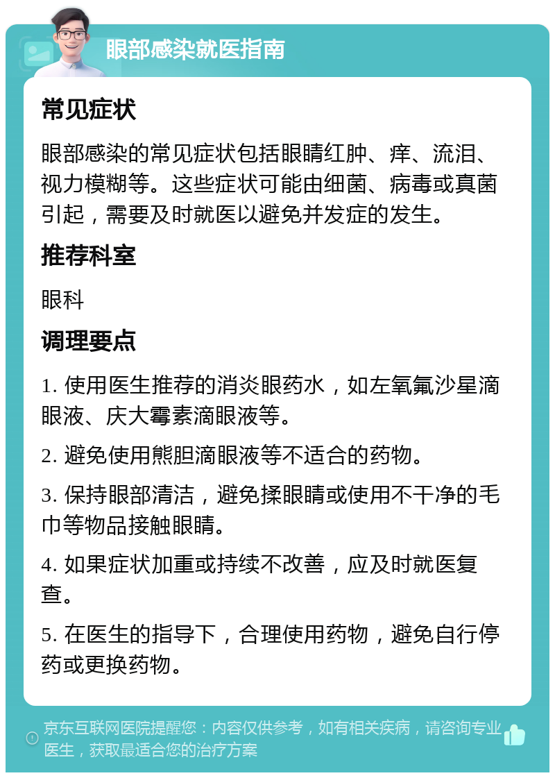 眼部感染就医指南 常见症状 眼部感染的常见症状包括眼睛红肿、痒、流泪、视力模糊等。这些症状可能由细菌、病毒或真菌引起，需要及时就医以避免并发症的发生。 推荐科室 眼科 调理要点 1. 使用医生推荐的消炎眼药水，如左氧氟沙星滴眼液、庆大霉素滴眼液等。 2. 避免使用熊胆滴眼液等不适合的药物。 3. 保持眼部清洁，避免揉眼睛或使用不干净的毛巾等物品接触眼睛。 4. 如果症状加重或持续不改善，应及时就医复查。 5. 在医生的指导下，合理使用药物，避免自行停药或更换药物。