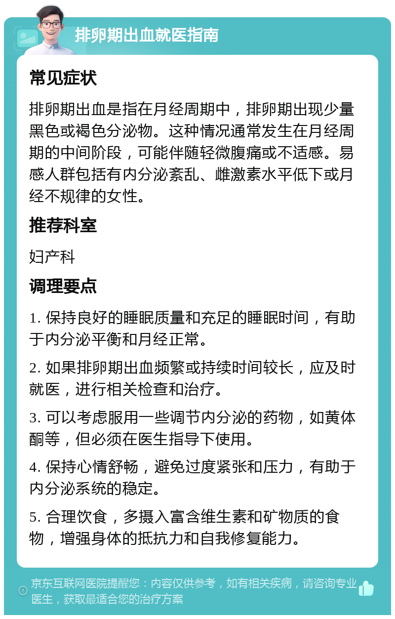 排卵期出血就医指南 常见症状 排卵期出血是指在月经周期中，排卵期出现少量黑色或褐色分泌物。这种情况通常发生在月经周期的中间阶段，可能伴随轻微腹痛或不适感。易感人群包括有内分泌紊乱、雌激素水平低下或月经不规律的女性。 推荐科室 妇产科 调理要点 1. 保持良好的睡眠质量和充足的睡眠时间，有助于内分泌平衡和月经正常。 2. 如果排卵期出血频繁或持续时间较长，应及时就医，进行相关检查和治疗。 3. 可以考虑服用一些调节内分泌的药物，如黄体酮等，但必须在医生指导下使用。 4. 保持心情舒畅，避免过度紧张和压力，有助于内分泌系统的稳定。 5. 合理饮食，多摄入富含维生素和矿物质的食物，增强身体的抵抗力和自我修复能力。