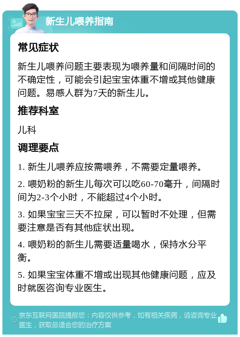 新生儿喂养指南 常见症状 新生儿喂养问题主要表现为喂养量和间隔时间的不确定性，可能会引起宝宝体重不增或其他健康问题。易感人群为7天的新生儿。 推荐科室 儿科 调理要点 1. 新生儿喂养应按需喂养，不需要定量喂养。 2. 喂奶粉的新生儿每次可以吃60-70毫升，间隔时间为2-3个小时，不能超过4个小时。 3. 如果宝宝三天不拉屎，可以暂时不处理，但需要注意是否有其他症状出现。 4. 喂奶粉的新生儿需要适量喝水，保持水分平衡。 5. 如果宝宝体重不增或出现其他健康问题，应及时就医咨询专业医生。