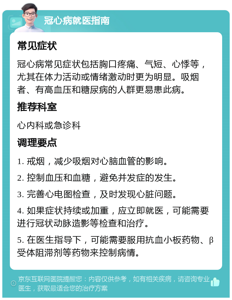 冠心病就医指南 常见症状 冠心病常见症状包括胸口疼痛、气短、心悸等，尤其在体力活动或情绪激动时更为明显。吸烟者、有高血压和糖尿病的人群更易患此病。 推荐科室 心内科或急诊科 调理要点 1. 戒烟，减少吸烟对心脑血管的影响。 2. 控制血压和血糖，避免并发症的发生。 3. 完善心电图检查，及时发现心脏问题。 4. 如果症状持续或加重，应立即就医，可能需要进行冠状动脉造影等检查和治疗。 5. 在医生指导下，可能需要服用抗血小板药物、β受体阻滞剂等药物来控制病情。