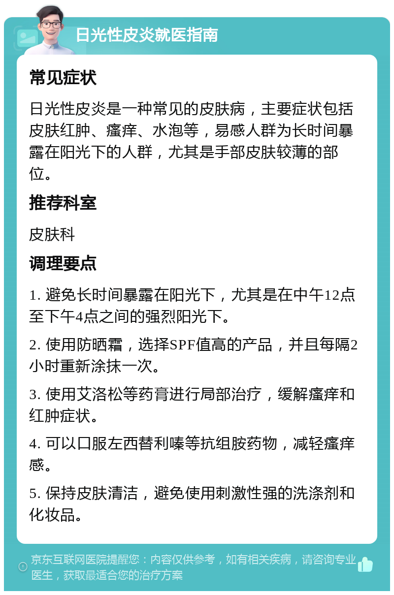 日光性皮炎就医指南 常见症状 日光性皮炎是一种常见的皮肤病，主要症状包括皮肤红肿、瘙痒、水泡等，易感人群为长时间暴露在阳光下的人群，尤其是手部皮肤较薄的部位。 推荐科室 皮肤科 调理要点 1. 避免长时间暴露在阳光下，尤其是在中午12点至下午4点之间的强烈阳光下。 2. 使用防晒霜，选择SPF值高的产品，并且每隔2小时重新涂抹一次。 3. 使用艾洛松等药膏进行局部治疗，缓解瘙痒和红肿症状。 4. 可以口服左西替利嗪等抗组胺药物，减轻瘙痒感。 5. 保持皮肤清洁，避免使用刺激性强的洗涤剂和化妆品。